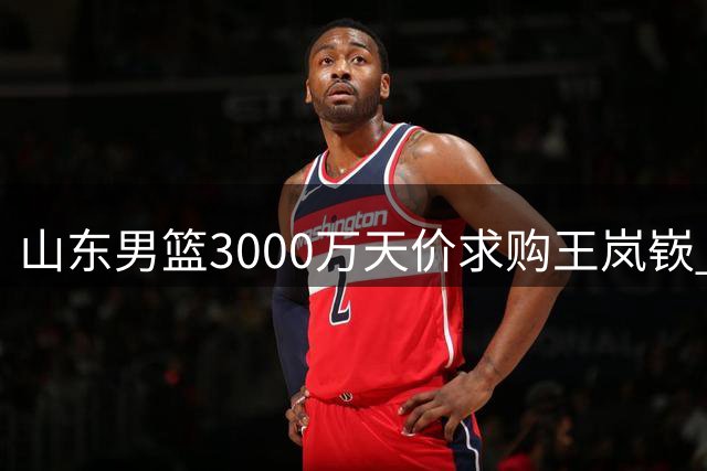 山东男篮3000万天价求购王岚嵚 转会僵局待破冰